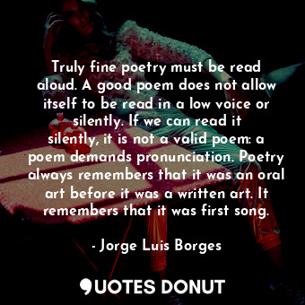 Truly fine poetry must be read aloud. A good poem does not allow itself to be read in a low voice or silently. If we can read it silently, it is not a valid poem: a poem demands pronunciation. Poetry always remembers that it was an oral art before it was a written art. It remembers that it was first song.