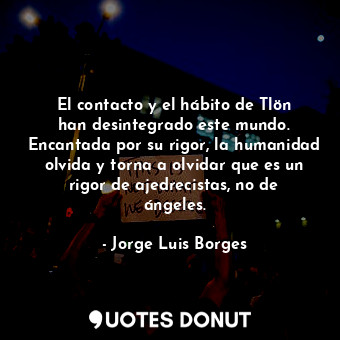 El contacto y el hábito de Tlön han desintegrado este mundo. Encantada por su rigor, la humanidad olvida y torna a olvidar que es un rigor de ajedrecistas, no de ángeles.