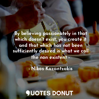 By believing passionately in that which doesn't exist, you create it and that which has not been sufficiently desired is what we call the non existent -