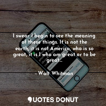 I swear I begin to see the meaning of these things. It is not the earth, it is not America, who is so great, it is I who am great or to be great…