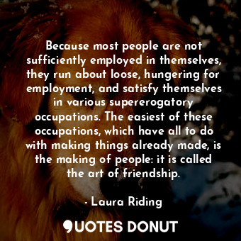 Because most people are not sufficiently employed in themselves, they run about loose, hungering for employment, and satisfy themselves in various supererogatory occupations. The easiest of these occupations, which have all to do with making things already made, is the making of people: it is called the art of friendship.