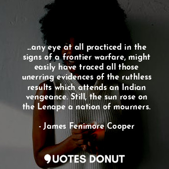 ...any eye at all practiced in the signs of a frontier warfare, might easily have traced all those unerring evidences of the ruthless results which attends an Indian vengeance. Still, the sun rose on the Lenape a nation of mourners.