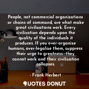 People, not commercial organizations or chains of command, are what make great civilizations work. Every civilization depends upon the quality of the individuals it produces. If you over-organize humans, over-legalize them, suppress their urge to greatness—they cannot work and their civilization collapses.