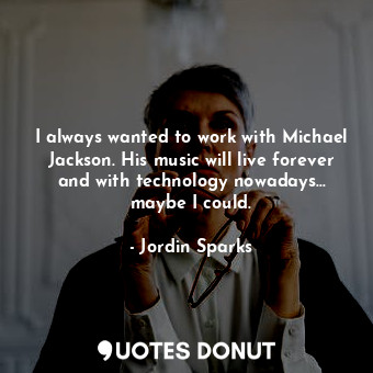 I always wanted to work with Michael Jackson. His music will live forever and with technology nowadays... maybe I could.