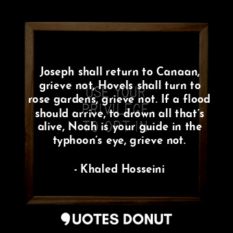 Joseph shall return to Canaan, grieve not, Hovels shall turn to rose gardens, grieve not. If a flood should arrive, to drown all that’s alive, Noah is your guide in the typhoon’s eye, grieve not.