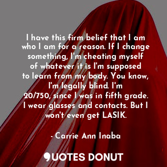 I have this firm belief that I am who I am for a reason. If I change something, I&#39;m cheating myself of whatever it is I&#39;m supposed to learn from my body. You know, I&#39;m legally blind. I&#39;m 20/750, since I was in fifth grade. I wear glasses and contacts. But I won&#39;t even get LASIK.