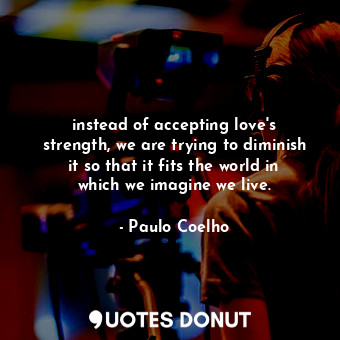 instead of accepting love's strength, we are trying to diminish it so that it fits the world in which we imagine we live.