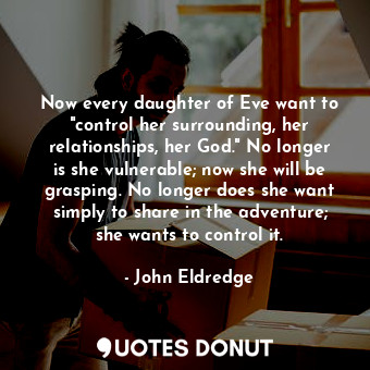 Now every daughter of Eve want to "control her surrounding, her relationships, her God." No longer is she vulnerable; now she will be grasping. No longer does she want simply to share in the adventure; she wants to control it.