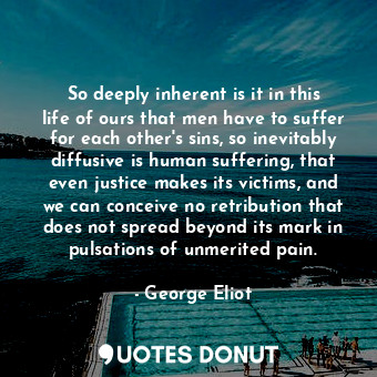 So deeply inherent is it in this life of ours that men have to suffer for each other's sins, so inevitably diffusive is human suffering, that even justice makes its victims, and we can conceive no retribution that does not spread beyond its mark in pulsations of unmerited pain.