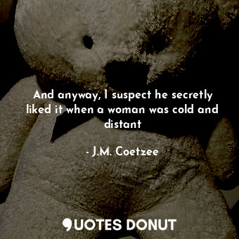 And anyway, I suspect he secretly liked it when a woman was cold and distant