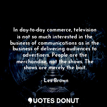 In day-to-day commerce, television is not so much interested in the business of communications as in the business of delivering audiences to advertisers. People are the merchandise, not the shows. The shows are merely the bait.