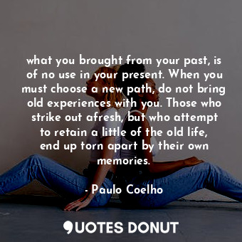 what you brought from your past, is of no use in your present. When you must choose a new path, do not bring old experiences with you. Those who strike out afresh, but who attempt to retain a little of the old life, end up torn apart by their own memories.