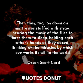 Then they, too, lay down on mattresses stuffed with straw, hearing the music of the flies to buzz them to sleep, holding each other's hands as they dozed, thinking of the miracles by which love works its will in the world.