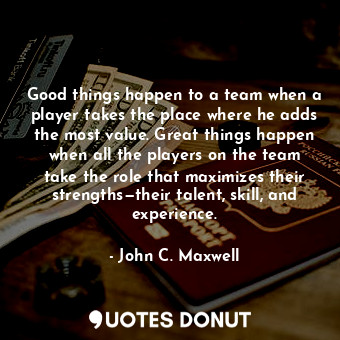 Good things happen to a team when a player takes the place where he adds the most value. Great things happen when all the players on the team take the role that maximizes their strengths—their talent, skill, and experience.