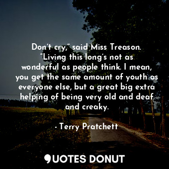 Don’t cry,” said Miss Treason. “Living this long’s not as wonderful as people think. I mean, you get the same amount of youth as everyone else, but a great big extra helping of being very old and deaf and creaky.