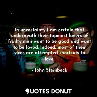 In uncertainty I am certain that underneath their topmost layers of frailty men want to be good and want to be loved. Indeed, most of their vices are attempted shortcuts to love.