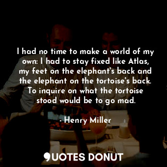 I had no time to make a world of my own: I had to stay fixed like Atlas, my feet on the elephant's back and the elephant on the tortoise's back. To inquire on what the tortoise stood would be to go mad.