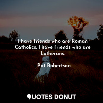 I have friends who are Roman Catholics. I have friends who are Lutherans.
