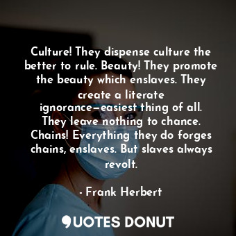 Culture! They dispense culture the better to rule. Beauty! They promote the beauty which enslaves. They create a literate ignorance—easiest thing of all. They leave nothing to chance. Chains! Everything they do forges chains, enslaves. But slaves always revolt.