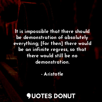 It is impossible that there should be demonstration of absolutely everything; [for then] there would be an infinite regress, so that there would still be no demonstration.
