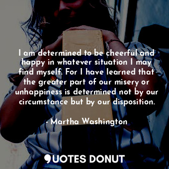 I am determined to be cheerful and happy in whatever situation I may find myself. For I have learned that the greater part of our misery or unhappiness is determined not by our circumstance but by our disposition.