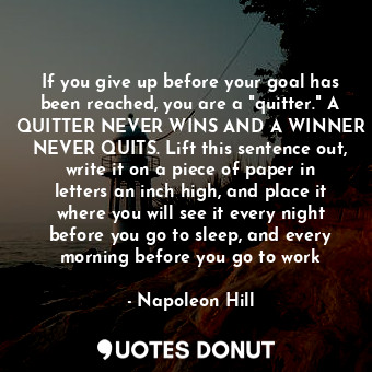 If you give up before your goal has been reached, you are a "quitter." A QUITTER NEVER WINS AND A WINNER NEVER QUITS. Lift this sentence out, write it on a piece of paper in letters an inch high, and place it where you will see it every night before you go to sleep, and every morning before you go to work