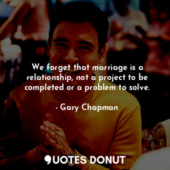 We forget that marriage is a relationship, not a project to be completed or a problem to solve.
