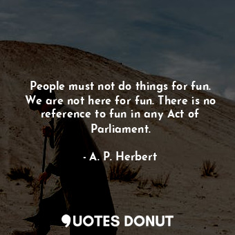 People must not do things for fun. We are not here for fun. There is no reference to fun in any Act of Parliament.