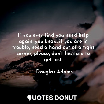 If you ever find you need help again, you know, if you are in trouble, need a hand out of a tight corner, please, don't hesitate to get lost.