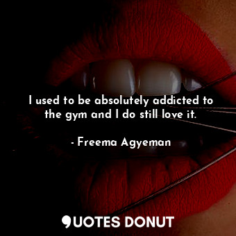 I used to be absolutely addicted to the gym and I do still love it.