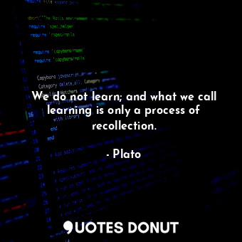 We do not learn; and what we call learning is only a process of recollection.