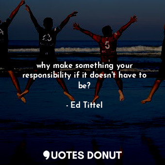  why make something your responsibility if it doesn't have to be?... - Ed Tittel - Quotes Donut