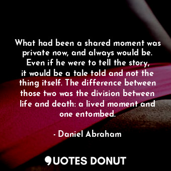 What had been a shared moment was private now, and always would be. Even if he were to tell the story, it would be a tale told and not the thing itself. The difference between those two was the division between life and death: a lived moment and one entombed.