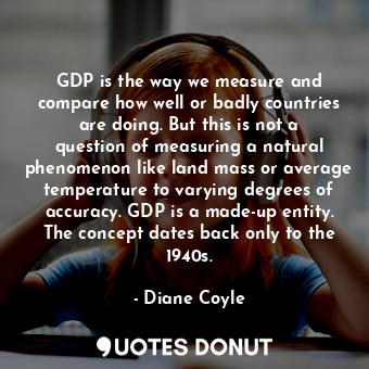 GDP is the way we measure and compare how well or badly countries are doing. But this is not a question of measuring a natural phenomenon like land mass or average temperature to varying degrees of accuracy. GDP is a made-up entity. The concept dates back only to the 1940s.