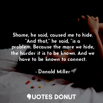 Shame, he said, caused me to hide. “And that,” he said, “is a problem. Because the more we hide, the harder it is to be known. And we have to be known to connect.