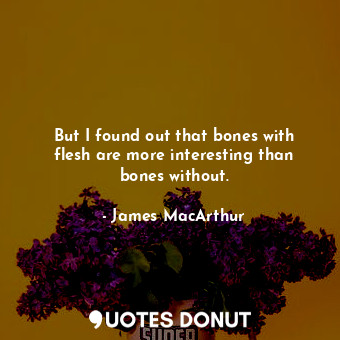 But I found out that bones with flesh are more interesting than bones without.