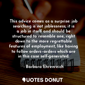 This advice comes as a surprise: job searching is not joblessness; it is a job in itself and should be structured to resemble one, right down to the more regrettable features of employment, like having to follow orders--orders which are in this case self-generated.