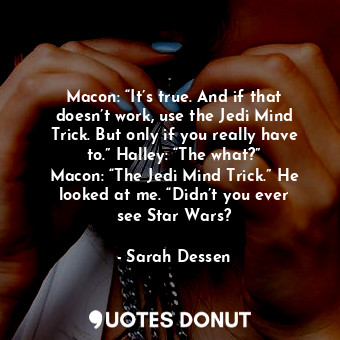 Macon: “It’s true. And if that doesn’t work, use the Jedi Mind Trick. But only if you really have to.” Halley: “The what?” Macon: “The Jedi Mind Trick.” He looked at me. “Didn’t you ever see Star Wars?