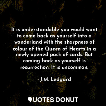 It is understandable you would want to come back as yourself into a wonderland with the sharpness of colour of the Queen of Hearts in a newly opened pack of cards. But coming back as yourself is resurrection. It is uncommon.