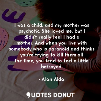 I was a child, and my mother was psychotic. She loved me, but I didn&#39;t really feel I had a mother. And when you live with somebody who is paranoid and thinks you&#39;re trying to kill them all the time, you tend to feel a little betrayed.