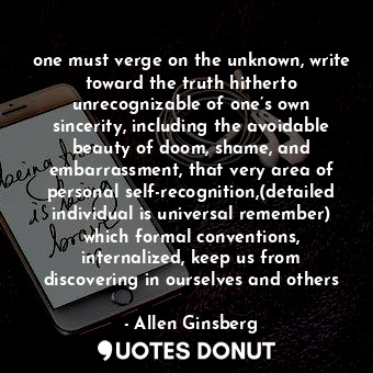 one must verge on the unknown, write toward the truth hitherto unrecognizable of one’s own sincerity, including the avoidable beauty of doom, shame, and embarrassment, that very area of personal self-recognition,(detailed individual is universal remember) which formal conventions, internalized, keep us from discovering in ourselves and others