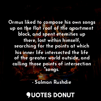 Ormus liked to compose his own songs up on the flat roof of the apartment block, and spent eternities up there, lost within himself, searching for the points at which his inner life intersected the life of the greater world outside, and calling those points of intersection "songs.