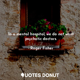  In a mental hospital, we do not want psychotic doctors.... - Roger Fisher - Quotes Donut