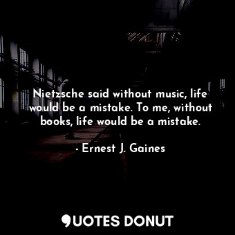 Nietzsche said without music, life would be a mistake. To me, without books, life would be a mistake.