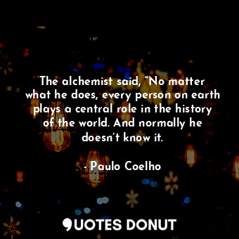 The alchemist said, “No matter what he does, every person on earth plays a central role in the history of the world. And normally he doesn’t know it.