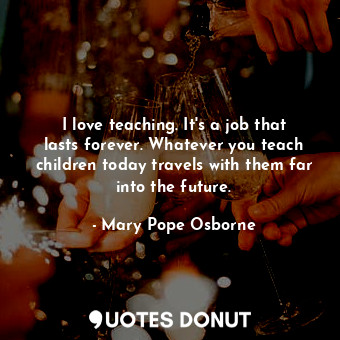 I love teaching. It's a job that lasts forever. Whatever you teach children today travels with them far into the future.