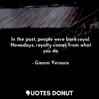 In the past, people were born royal. Nowadays, royalty comes from what you do.