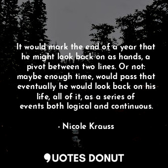It would mark the end of a year that he might look back on as hands, a pivot between two lines. Or not: maybe enough time, would pass that eventually he would look back on his life, all of it, as a series of events both logical and continuous.