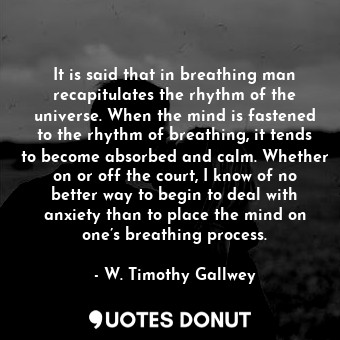 It is said that in breathing man recapitulates the rhythm of the universe. When the mind is fastened to the rhythm of breathing, it tends to become absorbed and calm. Whether on or off the court, I know of no better way to begin to deal with anxiety than to place the mind on one’s breathing process.