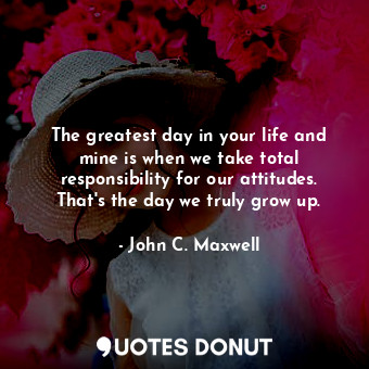 The greatest day in your life and mine is when we take total responsibility for our attitudes. That's the day we truly grow up.
